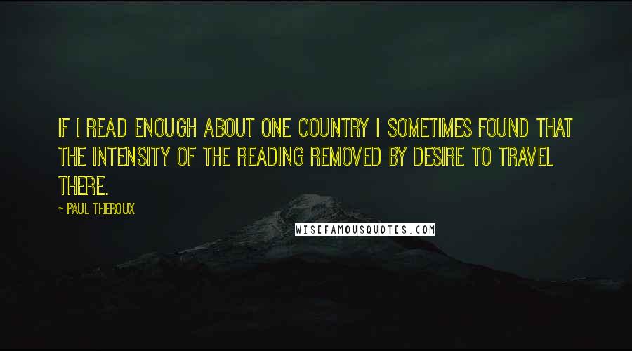 Paul Theroux quotes: If I read enough about one country I sometimes found that the intensity of the reading removed by desire to travel there.