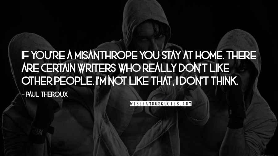 Paul Theroux quotes: If you're a misanthrope you stay at home. There are certain writers who really don't like other people. I'm not like that, I don't think. Paul Theroux quotes: If you're a misanthrope you stay at home. There are certain writers who really don't like other people. I'm not like that, I don't think.