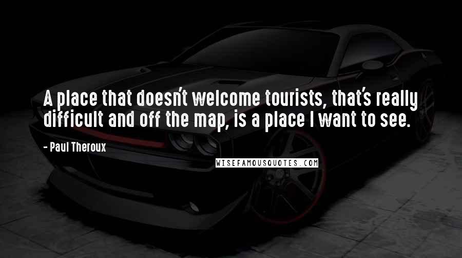 Paul Theroux quotes: A place that doesn't welcome tourists, that's really difficult and off the map, is a place I want to see.