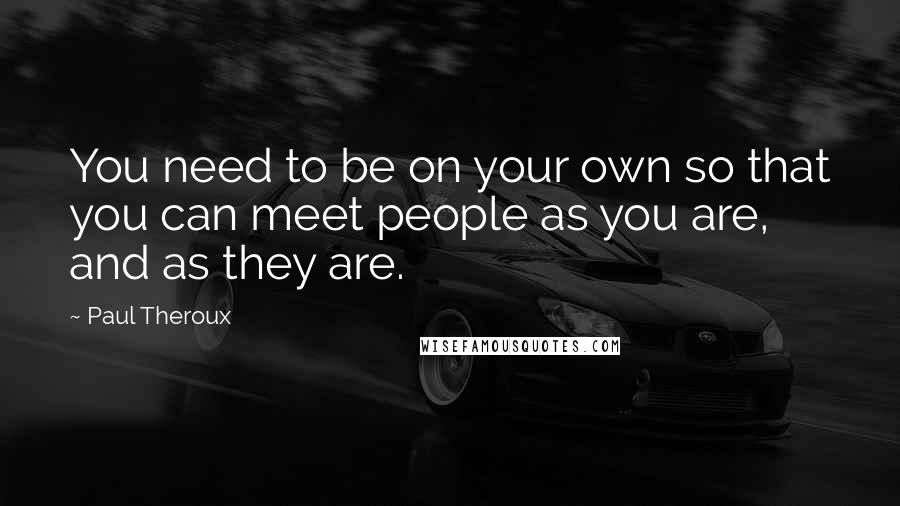 Paul Theroux quotes: You need to be on your own so that you can meet people as you are, and as they are.