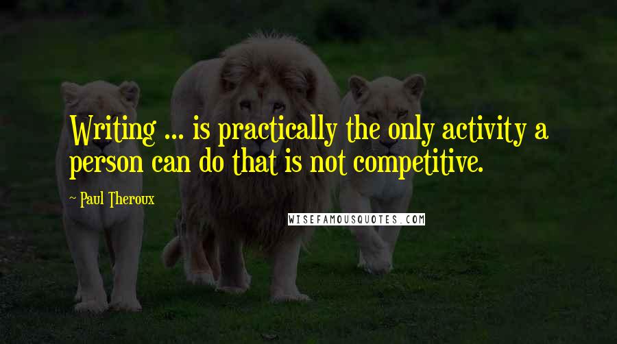 Paul Theroux quotes: Writing ... is practically the only activity a person can do that is not competitive.