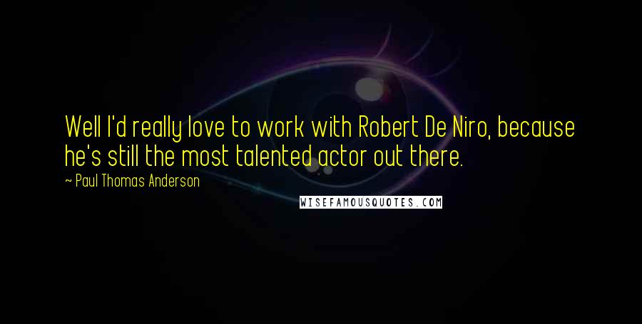 Paul Thomas Anderson quotes: Well I'd really love to work with Robert De Niro, because he's still the most talented actor out there.