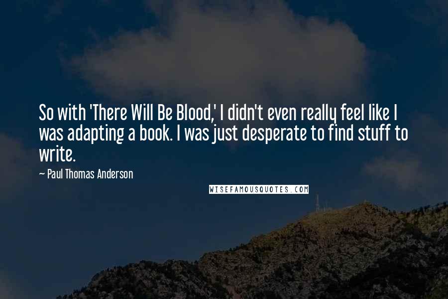 Paul Thomas Anderson quotes: So with 'There Will Be Blood,' I didn't even really feel like I was adapting a book. I was just desperate to find stuff to write.