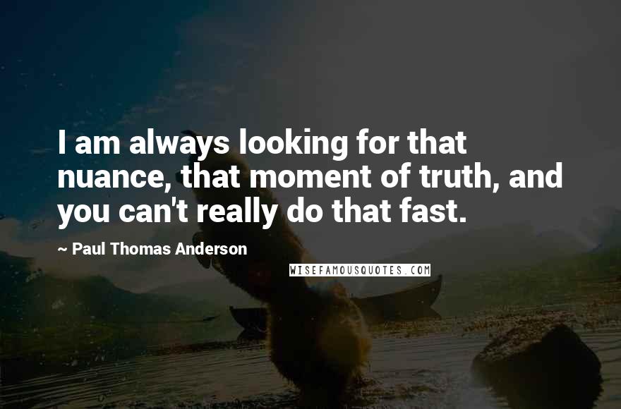 Paul Thomas Anderson quotes: I am always looking for that nuance, that moment of truth, and you can't really do that fast.