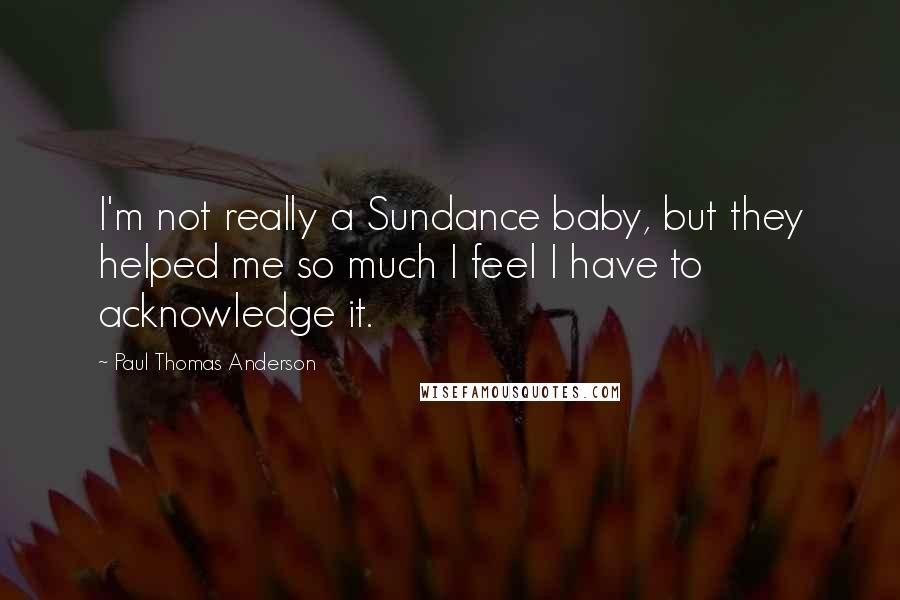 Paul Thomas Anderson quotes: I'm not really a Sundance baby, but they helped me so much I feel I have to acknowledge it.