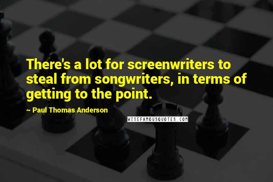Paul Thomas Anderson quotes: There's a lot for screenwriters to steal from songwriters, in terms of getting to the point.