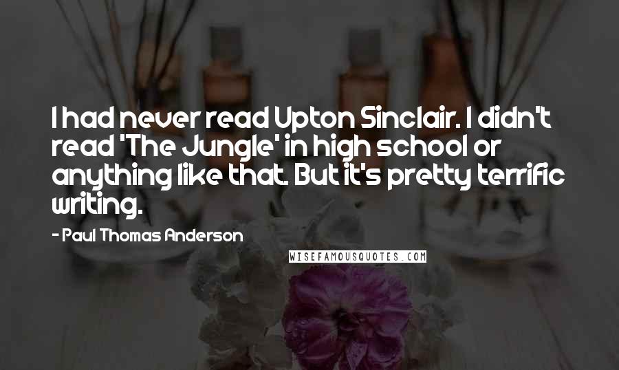 Paul Thomas Anderson quotes: I had never read Upton Sinclair. I didn't read 'The Jungle' in high school or anything like that. But it's pretty terrific writing.