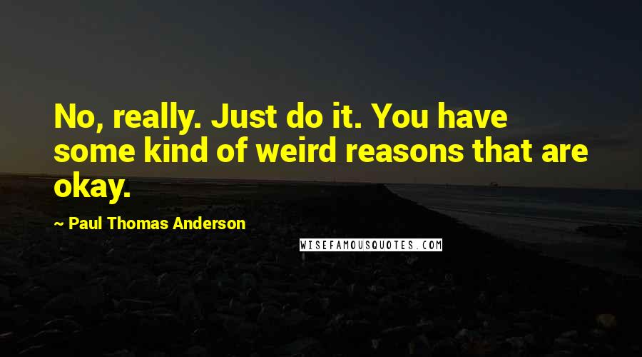 Paul Thomas Anderson quotes: No, really. Just do it. You have some kind of weird reasons that are okay.