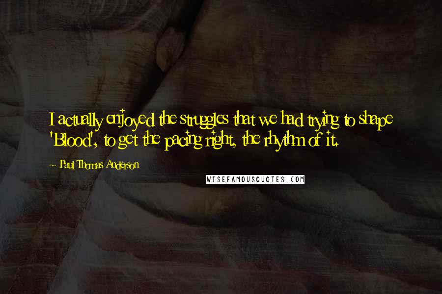 Paul Thomas Anderson quotes: I actually enjoyed the struggles that we had trying to shape 'Blood', to get the pacing right, the rhythm of it.