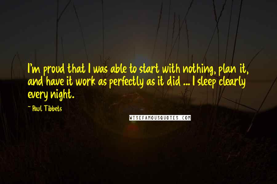 Paul Tibbets quotes: I'm proud that I was able to start with nothing, plan it, and have it work as perfectly as it did ... I sleep clearly every night.