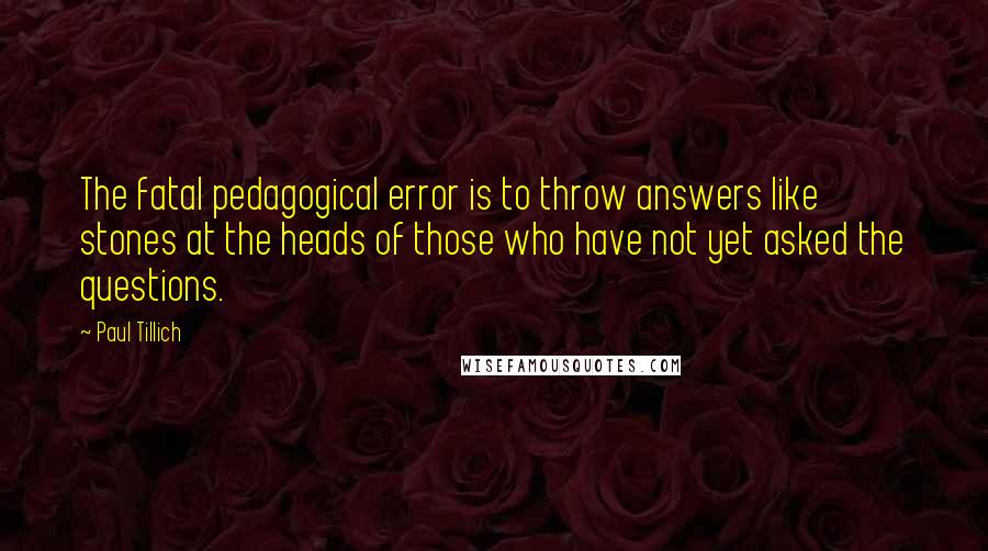Paul Tillich quotes: The fatal pedagogical error is to throw answers like stones at the heads of those who have not yet asked the questions. Paul Tillich quotes: The fatal pedagogical error is to throw answers like stones at the heads of those who have not yet asked the questions.