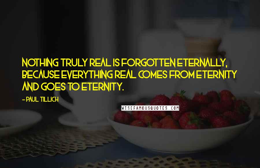 Paul Tillich quotes: Nothing truly real is forgotten eternally, because everything real comes from eternity and goes to eternity. Paul Tillich quotes: Nothing truly real is forgotten eternally, because everything real comes from eternity and goes to eternity.