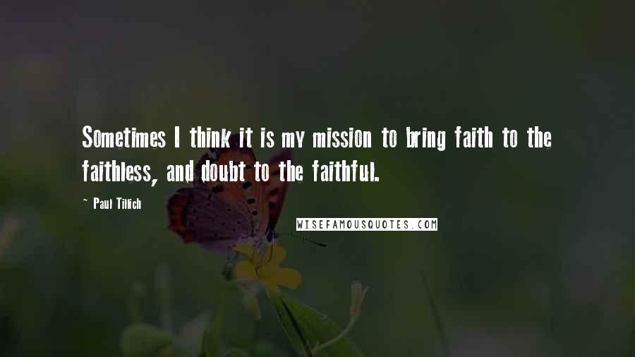 Paul Tillich quotes: Sometimes I think it is my mission to bring faith to the faithless, and doubt to the faithful.