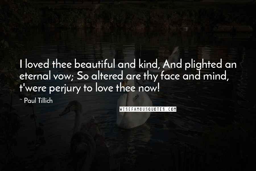 Paul Tillich quotes: I loved thee beautiful and kind, And plighted an eternal vow; So altered are thy face and mind, t'were perjury to love thee now!