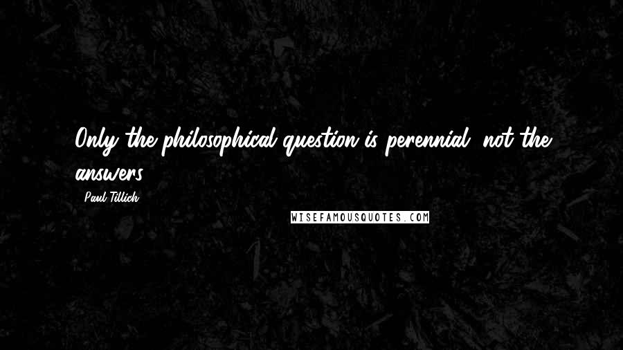 Paul Tillich quotes: Only the philosophical question is perennial, not the answers.
