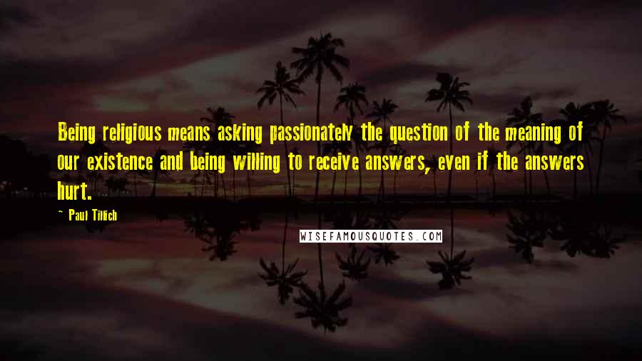 Paul Tillich quotes: Being religious means asking passionately the question of the meaning of our existence and being willing to receive answers, even if the answers hurt.