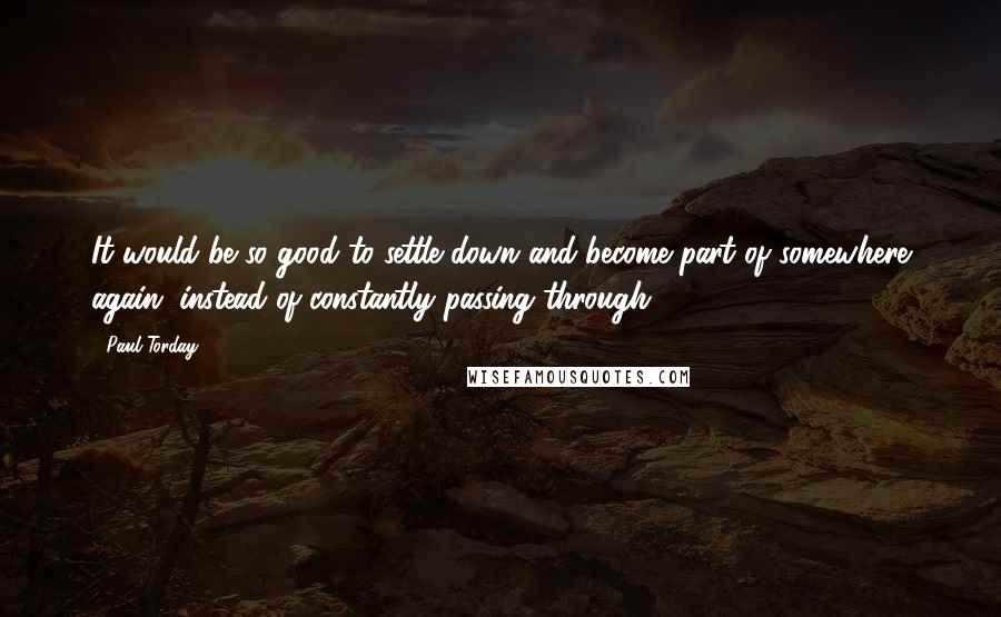 Paul Torday quotes: It would be so good to settle down and become part of somewhere again, instead of constantly passing through Paul Torday quotes: It would be so good to settle down and become part of somewhere again, instead of constantly passing through