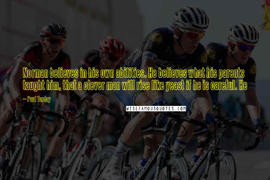 Paul Torday quotes: Norman believes in his own abilities. He believes what his parents taught him, that a clever man will rise like yeast if he is careful. He Paul Torday quotes: Norman believes in his own abilities. He believes what his parents taught him, that a clever man will rise like yeast if he is careful. He