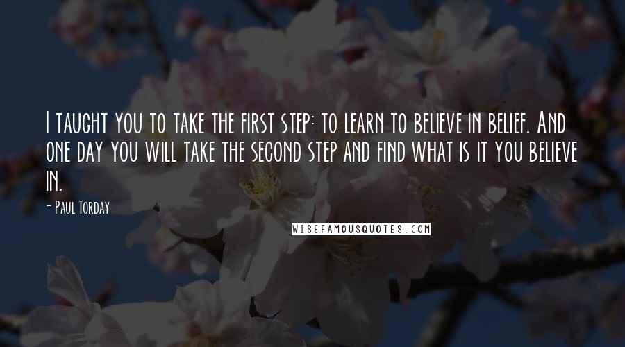 Paul Torday quotes: I taught you to take the first step: to learn to believe in belief. And one day you will take the second step and find what is it you believe Paul Torday quotes: I taught you to take the first step: to learn to believe in belief. And one day you will take the second step and find what is it you believe