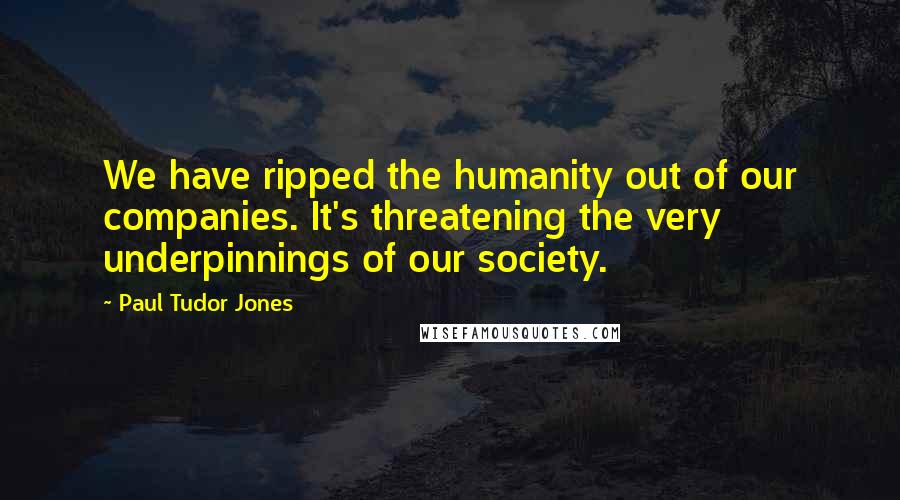 Paul Tudor Jones quotes: We have ripped the humanity out of our companies. It's threatening the very underpinnings of our society.