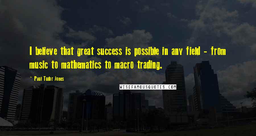 Paul Tudor Jones quotes: I believe that great success is possible in any field - from music to mathematics to macro trading.