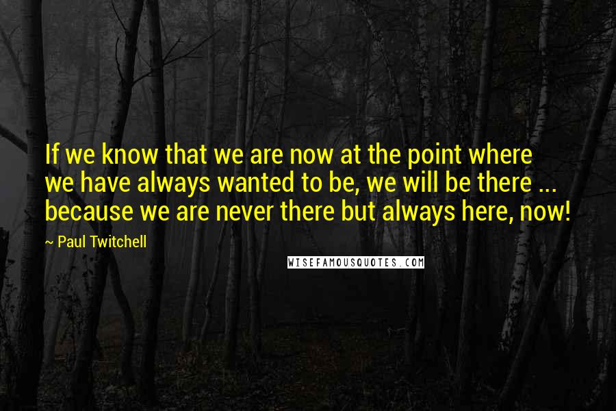 Paul Twitchell quotes: If we know that we are now at the point where we have always wanted to be, we will be there ... because we are never there but always here,