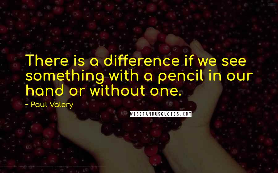 Paul Valery quotes: There is a difference if we see something with a pencil in our hand or without one.