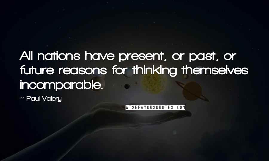 Paul Valery quotes: All nations have present, or past, or future reasons for thinking themselves incomparable.