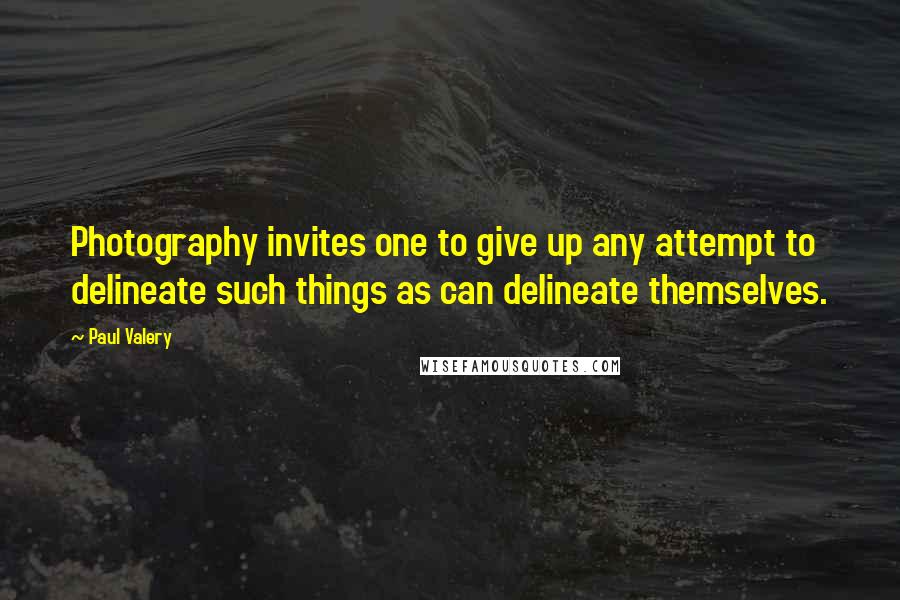Paul Valery quotes: Photography invites one to give up any attempt to delineate such things as can delineate themselves.