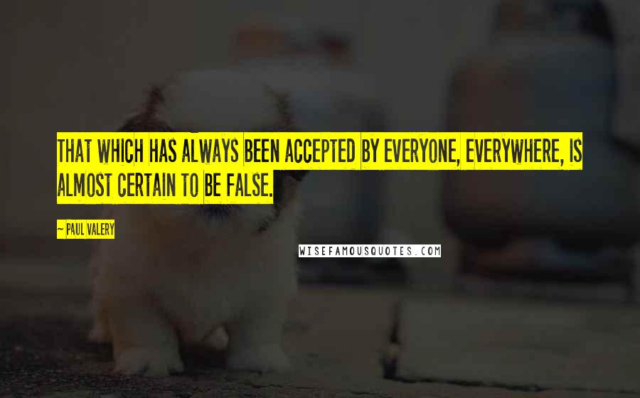 Paul Valery quotes: That which has always been accepted by everyone, everywhere, is almost certain to be false.