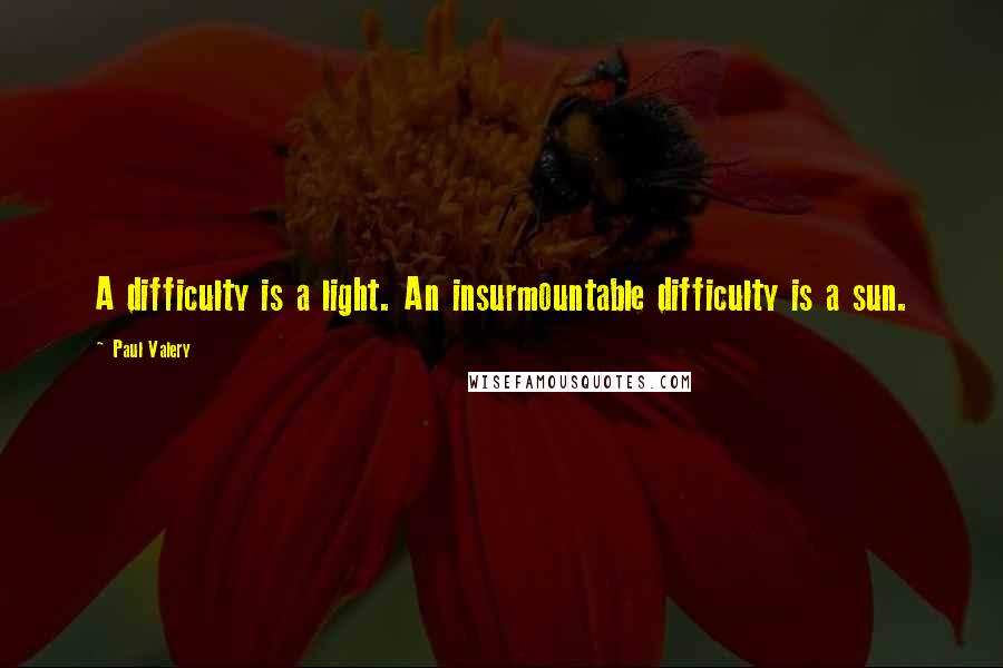 Paul Valery quotes: A difficulty is a light. An insurmountable difficulty is a sun.