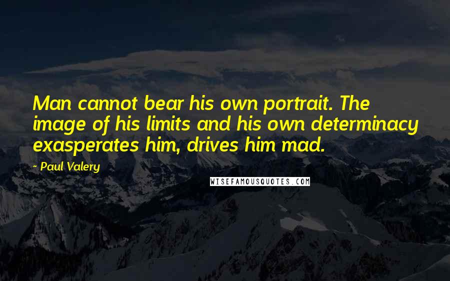 Paul Valery quotes: Man cannot bear his own portrait. The image of his limits and his own determinacy exasperates him, drives him mad.