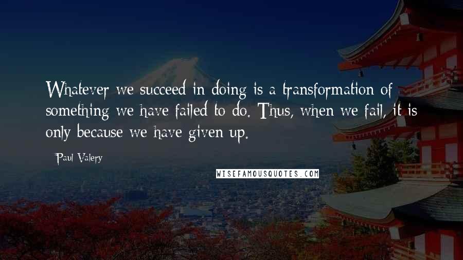 Paul Valery quotes: Whatever we succeed in doing is a transformation of something we have failed to do. Thus, when we fail, it is only because we have given up.