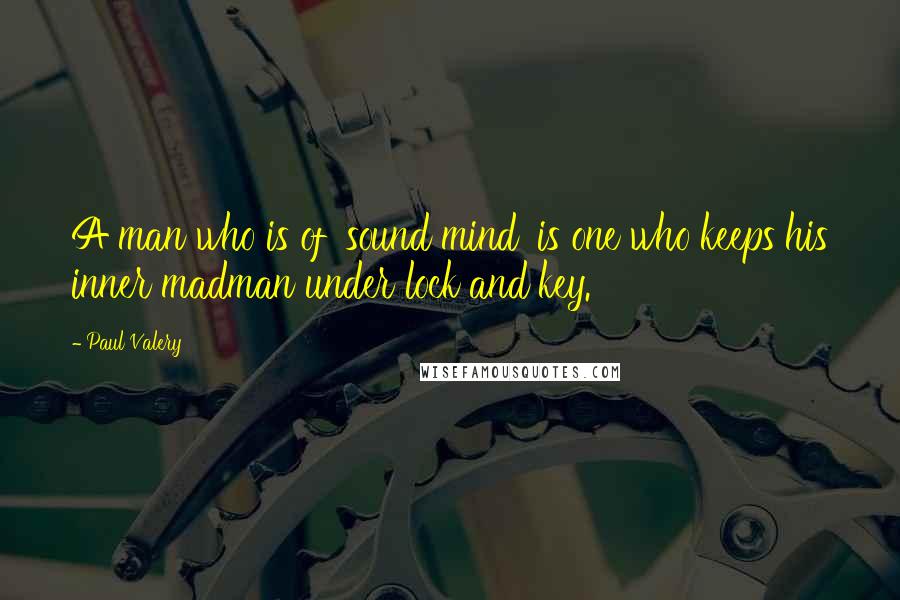 Paul Valery quotes: A man who is of 'sound mind' is one who keeps his inner madman under lock and key.