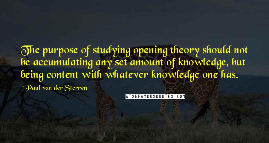 Paul Van Der Sterren quotes: The purpose of studying opening theory should not be accumulating any set amount of knowledge, but being content with whatever knowledge one has.