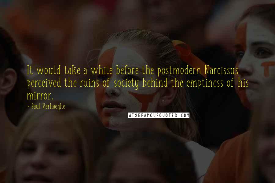 Paul Verhaeghe quotes: It would take a while before the postmodern Narcissus perceived the ruins of society behind the emptiness of his mirror. Paul Verhaeghe quotes: It would take a while before the postmodern Narcissus perceived the ruins of society behind the emptiness of his mirror.