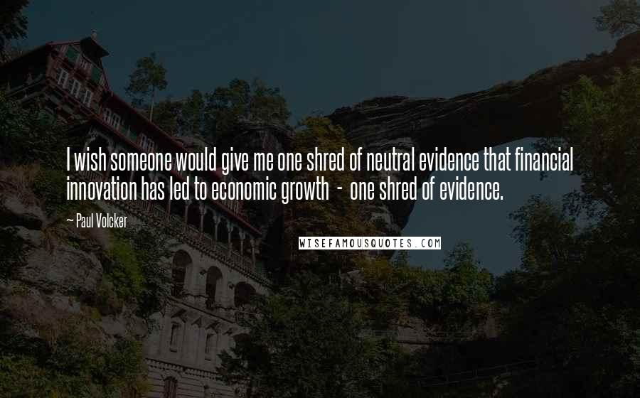 Paul Volcker quotes: I wish someone would give me one shred of neutral evidence that financial innovation has led to economic growth - one shred of evidence. Paul Volcker quotes: I wish someone would give me one shred of neutral evidence that financial innovation has led to economic growth - one shred of evidence.