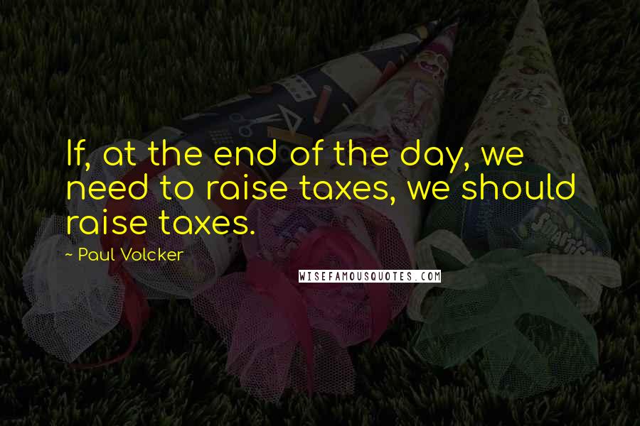 Paul Volcker quotes: If, at the end of the day, we need to raise taxes, we should raise taxes.
