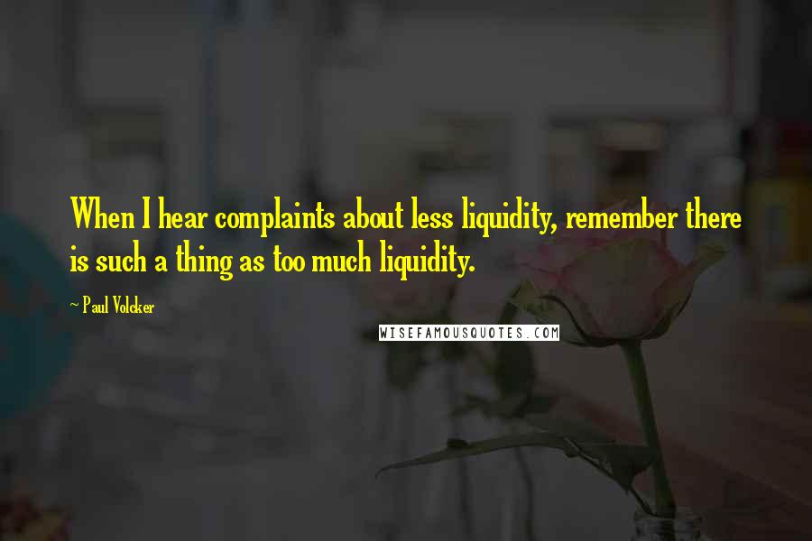 Paul Volcker quotes: When I hear complaints about less liquidity, remember there is such a thing as too much liquidity.