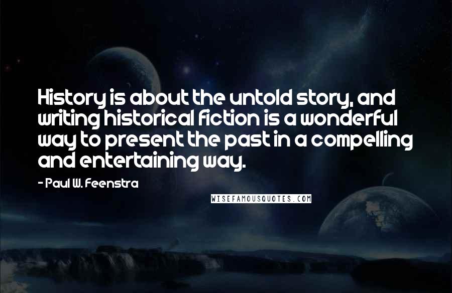 Paul W. Feenstra quotes: History is about the untold story, and writing historical fiction is a wonderful way to present the past in a compelling and entertaining way. Paul W. Feenstra quotes: History is about the untold story, and writing historical fiction is a wonderful way to present the past in a compelling and entertaining way.