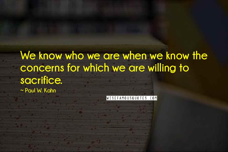 Paul W. Kahn quotes: We know who we are when we know the concerns for which we are willing to sacrifice.