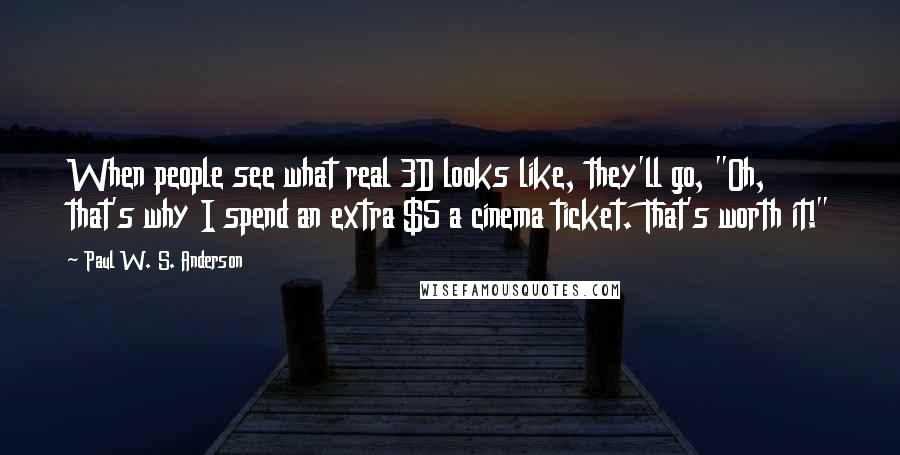 Paul W. S. Anderson quotes: When people see what real 3D looks like, they'll go, "Oh, that's why I spend an extra $5 a cinema ticket. That's worth it!" Paul W. S. Anderson quotes: When people see what real 3D looks like, they'll go, "Oh, that's why I spend an extra $5 a cinema ticket. That's worth it!"