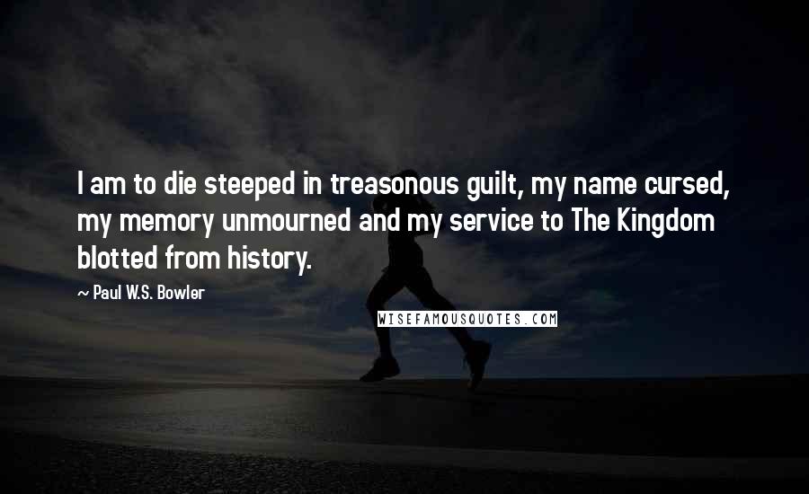 Paul W.S. Bowler quotes: I am to die steeped in treasonous guilt, my name cursed, my memory unmourned and my service to The Kingdom blotted from history.