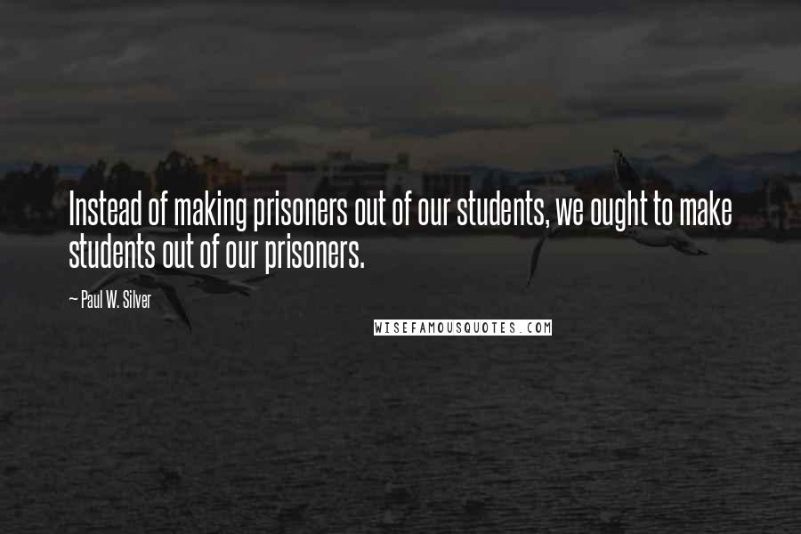 Paul W. Silver quotes: Instead of making prisoners out of our students, we ought to make students out of our prisoners. Paul W. Silver quotes: Instead of making prisoners out of our students, we ought to make students out of our prisoners.