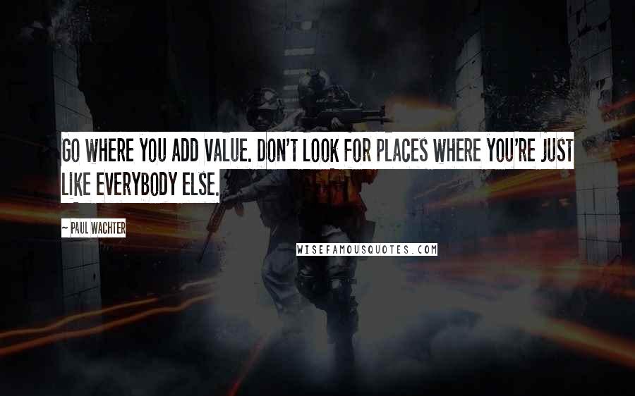 Paul Wachter quotes: Go where you add value. Don't look for places where you're just like everybody else. Paul Wachter quotes: Go where you add value. Don't look for places where you're just like everybody else.