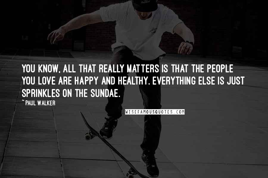 Paul Walker quotes: You know, all that really matters is that the people you love are happy and healthy. Everything else is just sprinkles on the sundae.