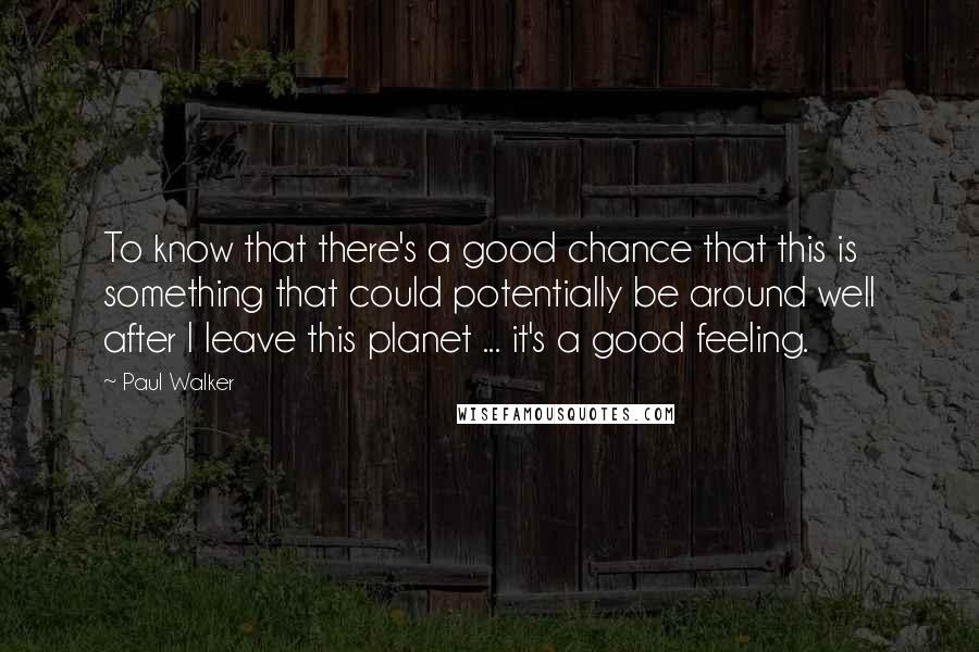 Paul Walker quotes: To know that there's a good chance that this is something that could potentially be around well after I leave this planet ... it's a good feeling.