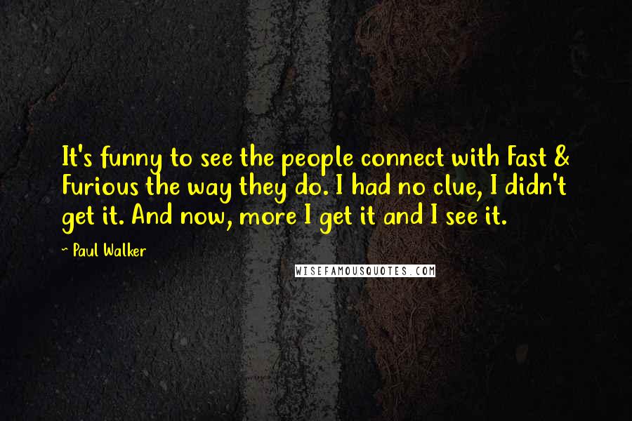 Paul Walker quotes: It's funny to see the people connect with Fast & Furious the way they do. I had no clue, I didn't get it. And now, more I get it and