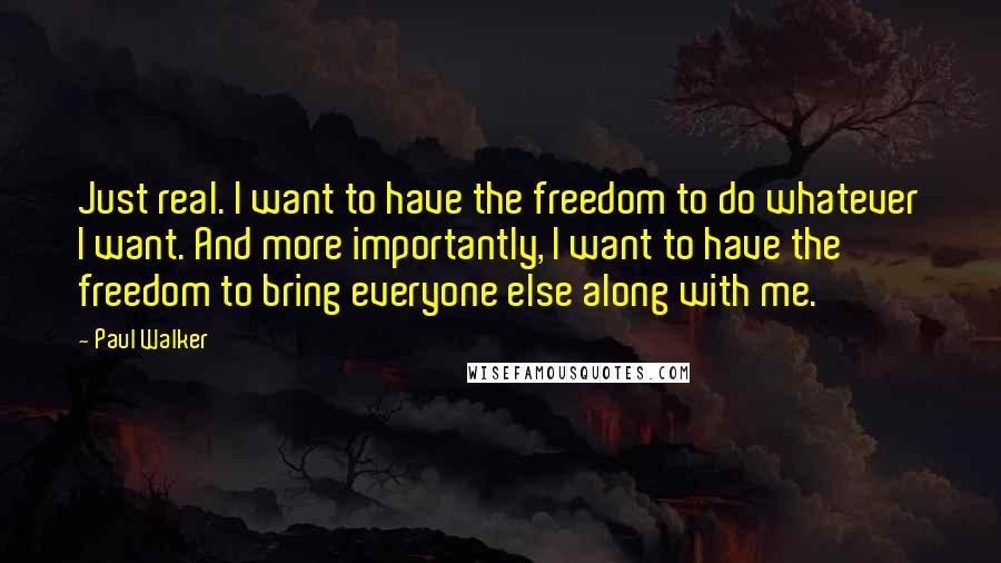 Paul Walker quotes: Just real. I want to have the freedom to do whatever I want. And more importantly, I want to have the freedom to bring everyone else along with me.