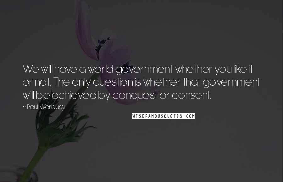 Paul Warburg quotes: We will have a world government whether you like it or not. The only question is whether that government will be achieved by conquest or consent.